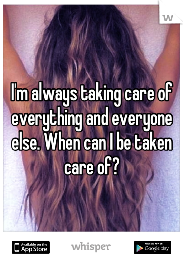 I'm always taking care of everything and everyone else. When can I be taken care of?