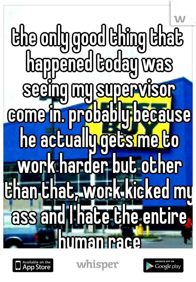 the only good thing that happened today was seeing my supervisor come in. probably because he actually gets me to work harder but other than that, work kicked my ass and I hate the entire human race