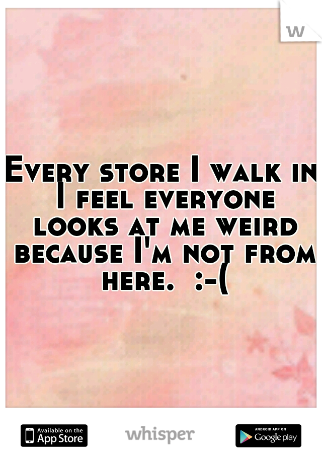 Every store I walk in I feel everyone looks at me weird because I'm not from here.  :-(