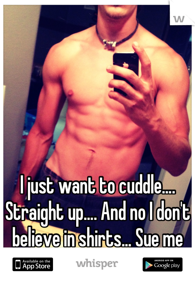 I just want to cuddle.... Straight up.... And no I don't believe in shirts... Sue me