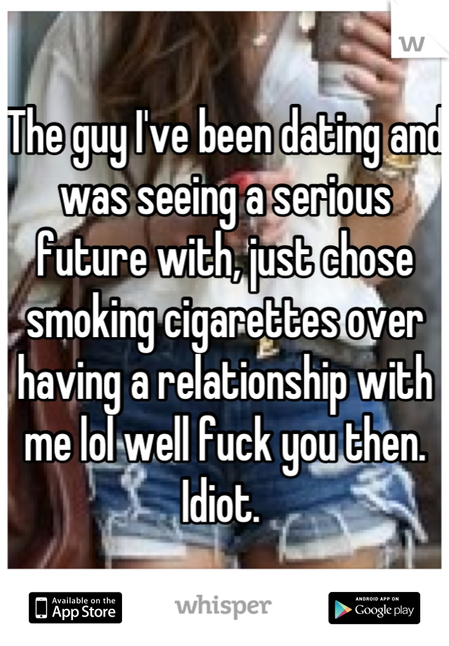 The guy I've been dating and was seeing a serious future with, just chose smoking cigarettes over having a relationship with me lol well fuck you then. Idiot. 