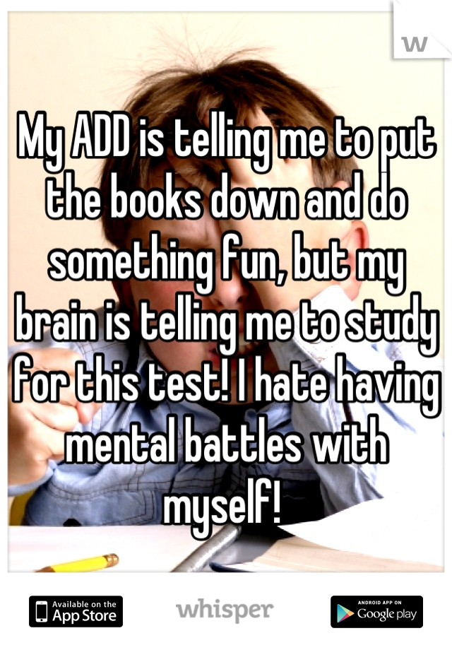 My ADD is telling me to put the books down and do something fun, but my brain is telling me to study for this test! I hate having mental battles with myself! 