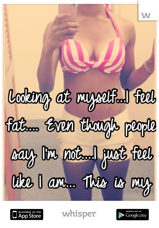 Looking at myself...I feel fat.... Even though people say I'm not....I just feel like I am... This is my body...and well, I love it