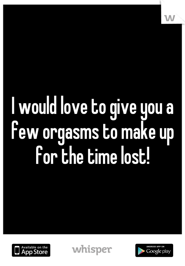 I would love to give you a few orgasms to make up for the time lost!