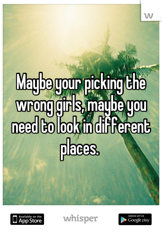 Maybe your picking the wrong girls, maybe you need to look in different places. 