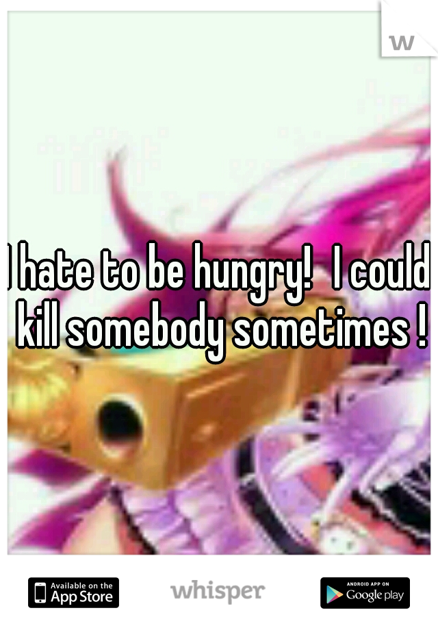 I hate to be hungry!
I could kill somebody sometimes !