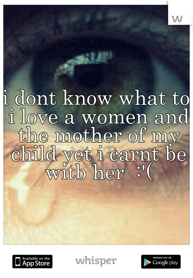 i dont know what to i love a women and the mother of my child yet i carnt be witb her  :'(