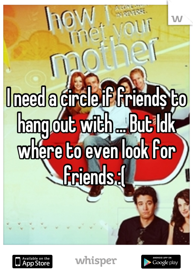I need a circle if friends to hang out with ... But Idk where to even look for friends :( 