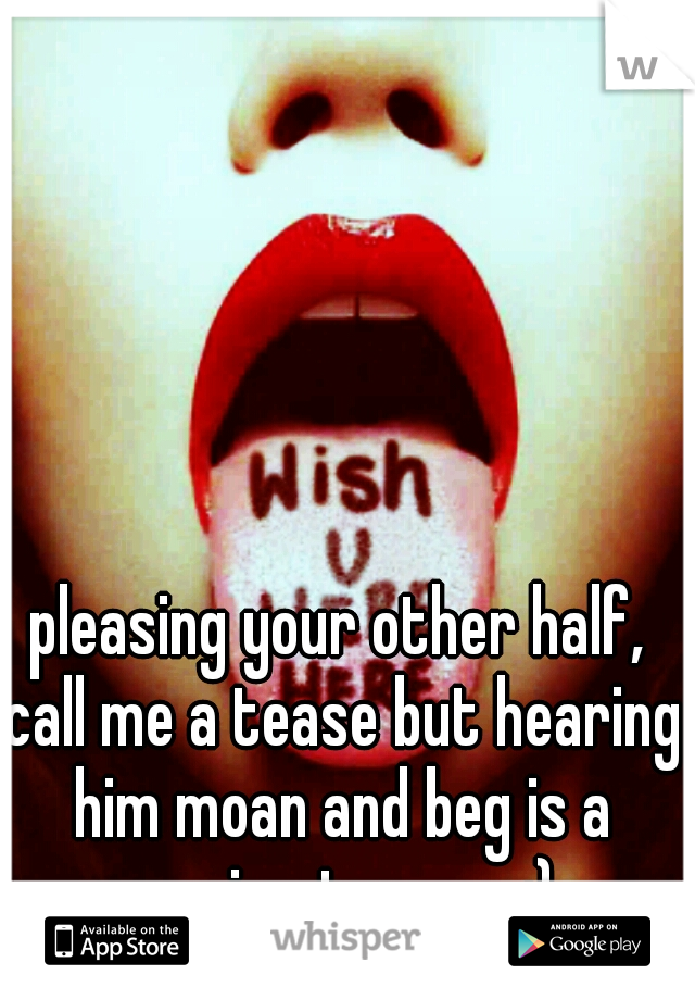 pleasing your other half, call me a tease but hearing him moan and beg is a massive turn on ;)
