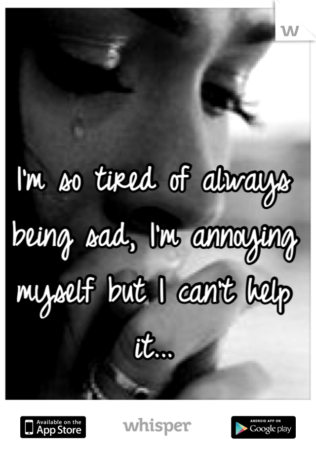 I'm so tired of always being sad, I'm annoying myself but I can't help it...