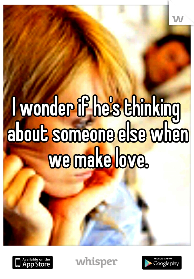 I wonder if he's thinking about someone else when we make love.