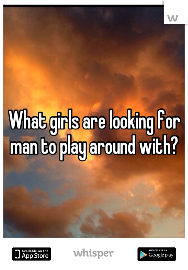What girls are looking for man to play around with?