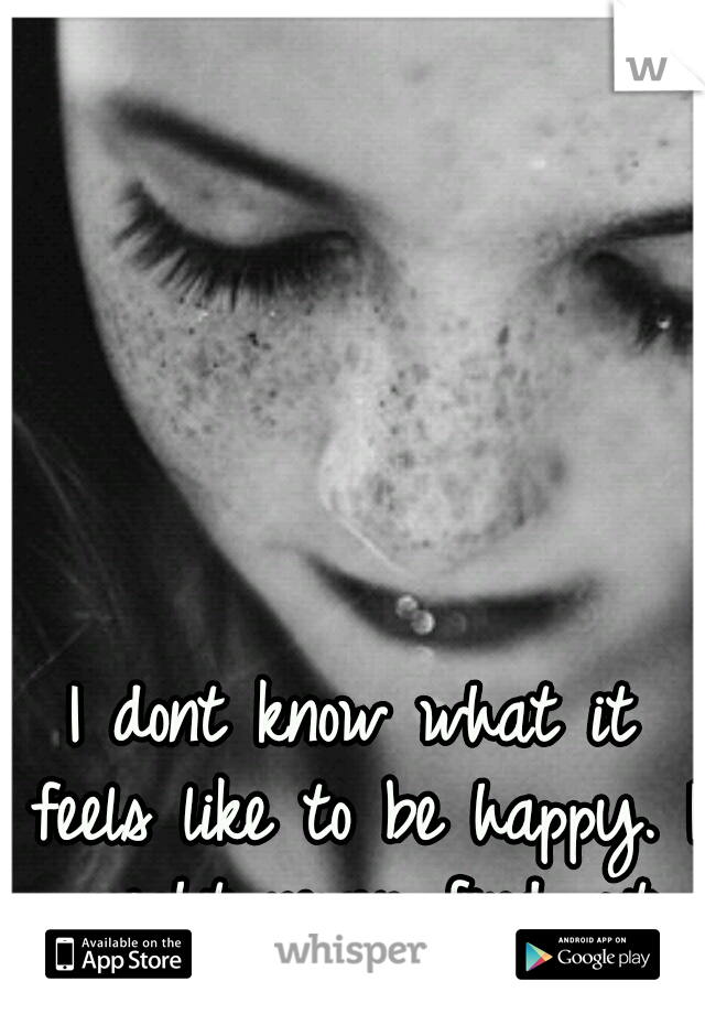 I dont know what it feels like to be happy. I might never find out