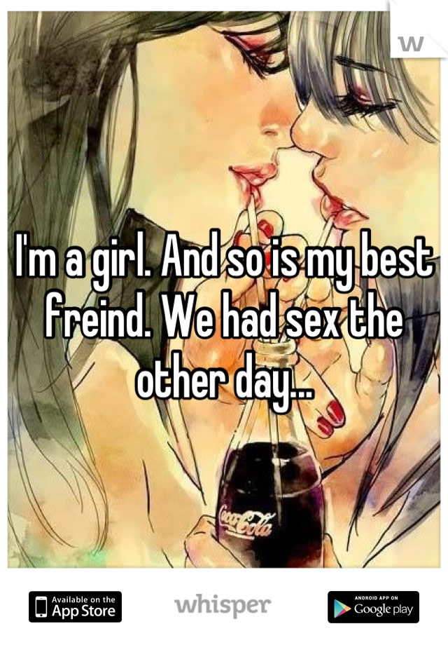 I'm a girl. And so is my best freind. We had sex the other day...