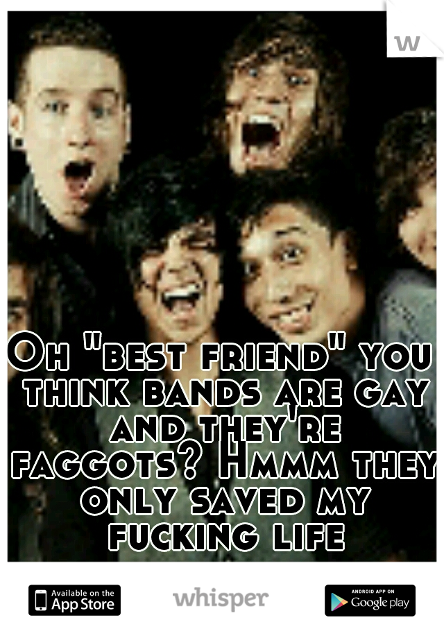 Oh "best friend" you think bands are gay and they're faggots? Hmmm they only saved my fucking life
