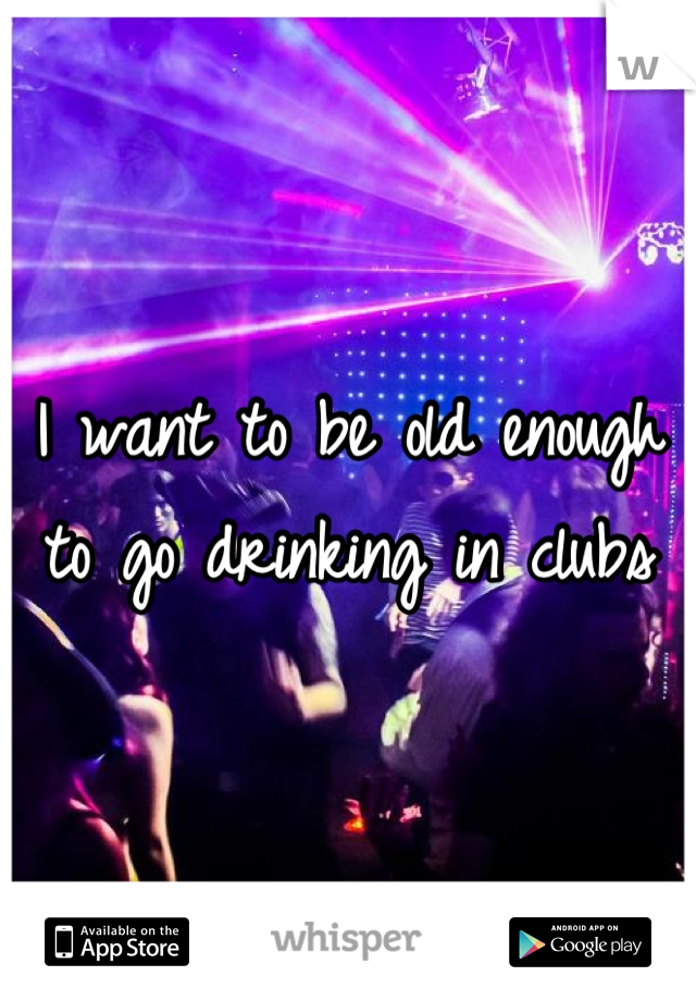 I want to be old enough to go drinking in clubs