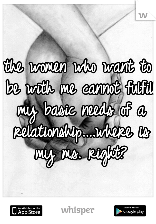 the women who want to be with me cannot fulfill my basic needs of a relationship....where is my ms. right?