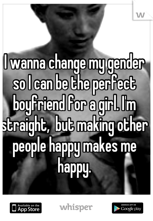 I wanna change my gender so I can be the perfect boyfriend for a girl. I'm straight,  but making other people happy makes me happy.