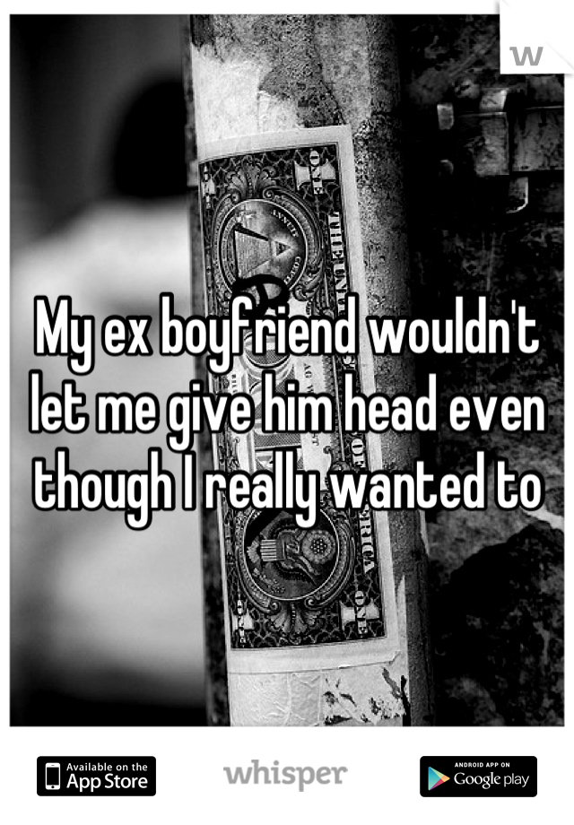 My ex boyfriend wouldn't let me give him head even though I really wanted to