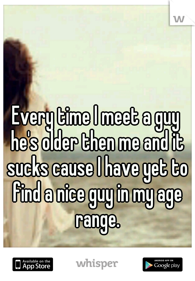 Every time I meet a guy he's older then me and it sucks cause I have yet to find a nice guy in my age range.