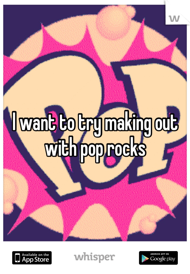 I want to try making out with pop rocks