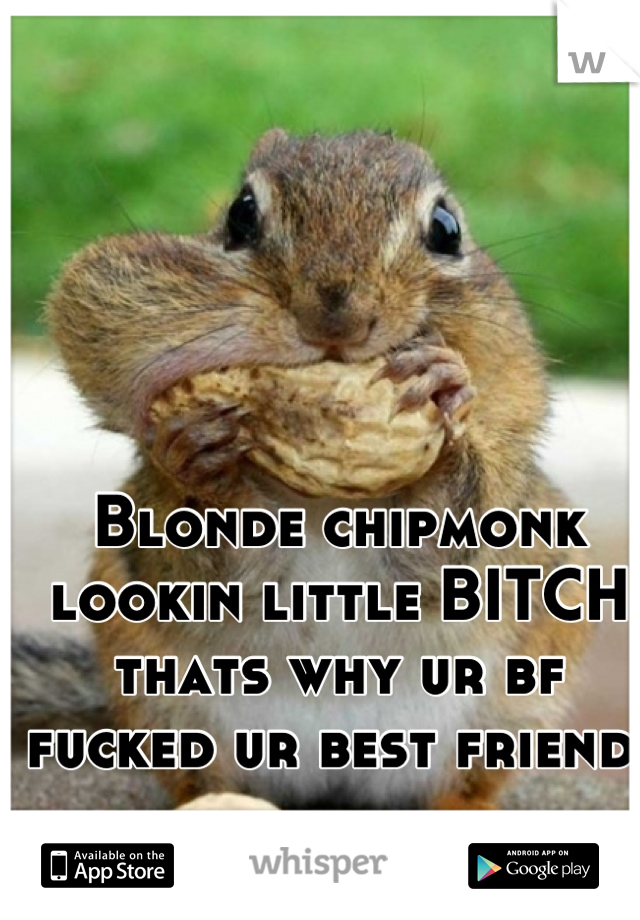 Blonde chipmonk 
lookin little BITCH
thats why ur bf 
fucked ur best friend 
