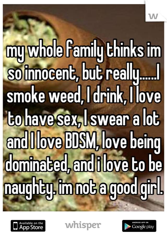 my whole family thinks im so innocent, but really......I smoke weed, I drink, I love to have sex, I swear a lot and I love BDSM, love being dominated, and i love to be naughty. im not a good girl.