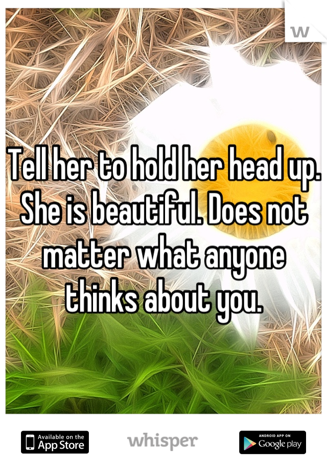 Tell her to hold her head up. She is beautiful. Does not matter what anyone thinks about you.