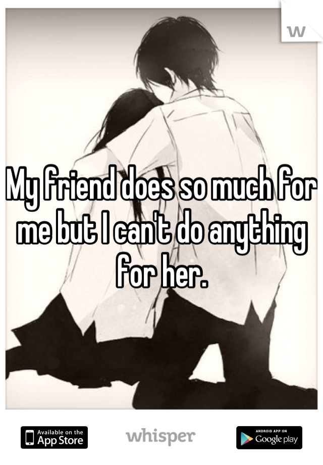 My friend does so much for me but I can't do anything for her.