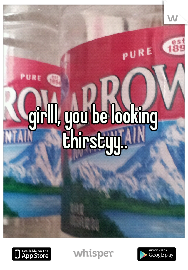 girlll, you be looking thirstyy..