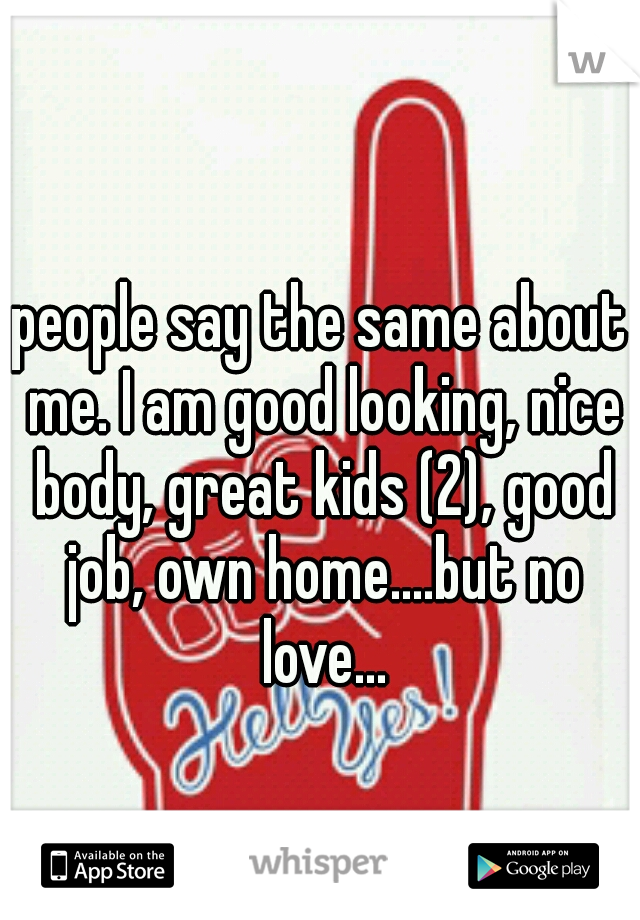 people say the same about me. I am good looking, nice body, great kids (2), good job, own home....but no love...