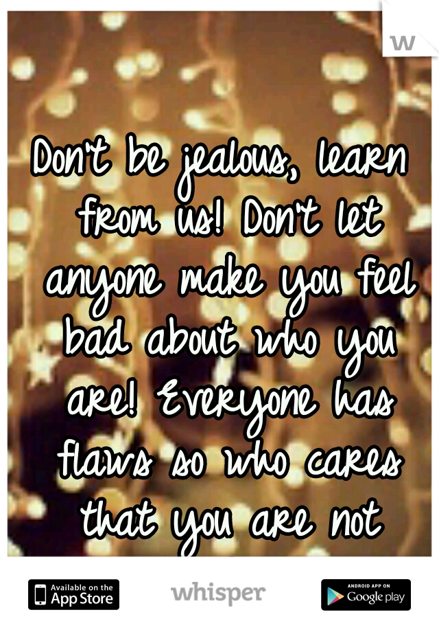 Don't be jealous, learn from us! Don't let anyone make you feel bad about who you are! Everyone has flaws so who cares that you are not "perfect"!