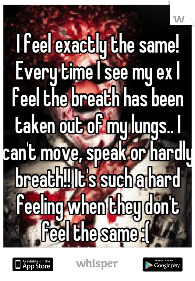 I feel exactly the same! Every time I see my ex I feel the breath has been taken out of my lungs.. I can't move, speak or hardly breath!! It's such a hard feeling when they don't feel the same :( 