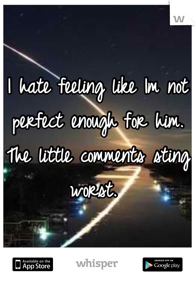 I hate feeling like Im not perfect enough for him. The little comments sting worst. 