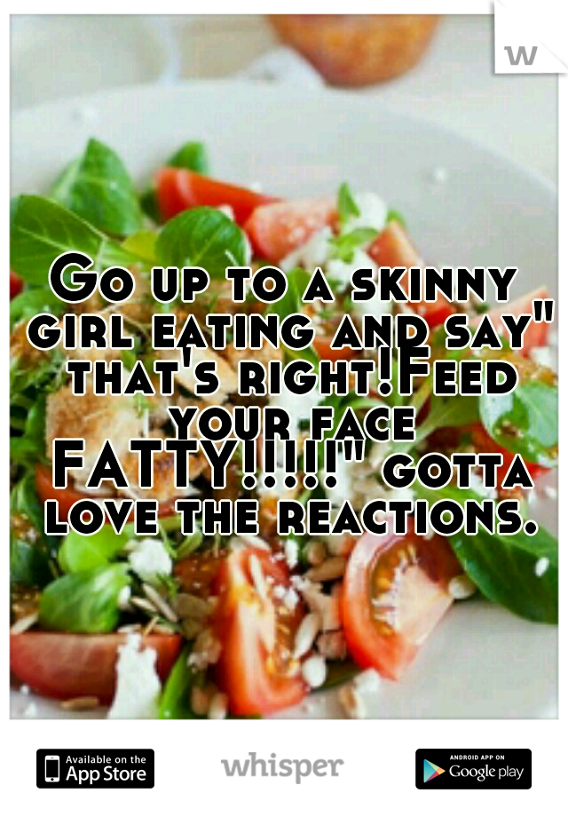 Go up to a skinny girl eating and say" that's right!Feed your face FATTY!!!!!" gotta love the reactions.