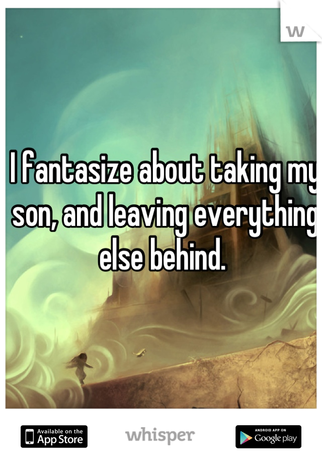 I fantasize about taking my son, and leaving everything else behind. 