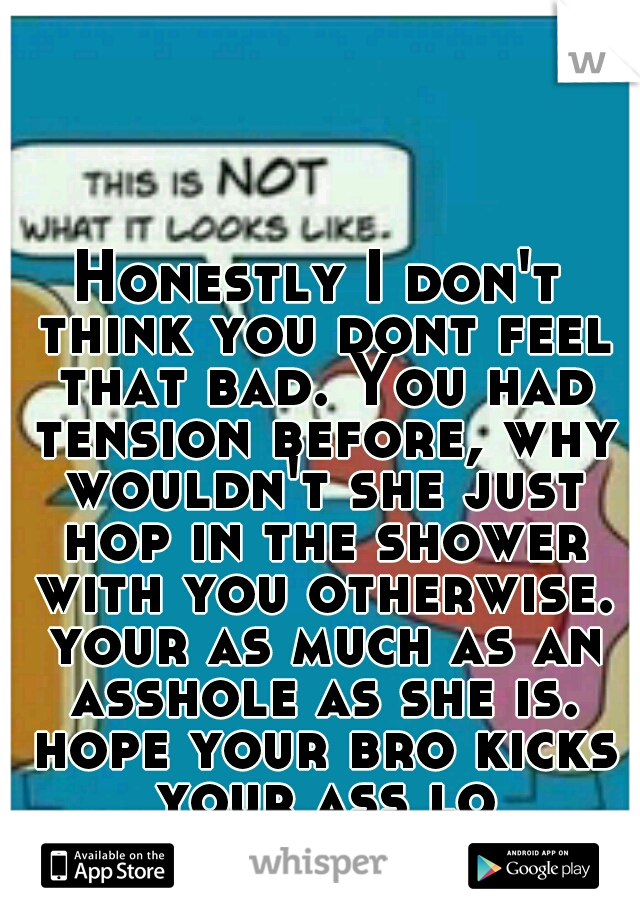 Honestly I don't think you dont feel that bad. You had tension before, why wouldn't she just hop in the shower with you otherwise. your as much as an asshole as she is. hope your bro kicks your ass lo