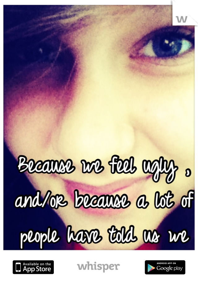 Because we feel ugly , and/or because a lot of people have told us we are before .