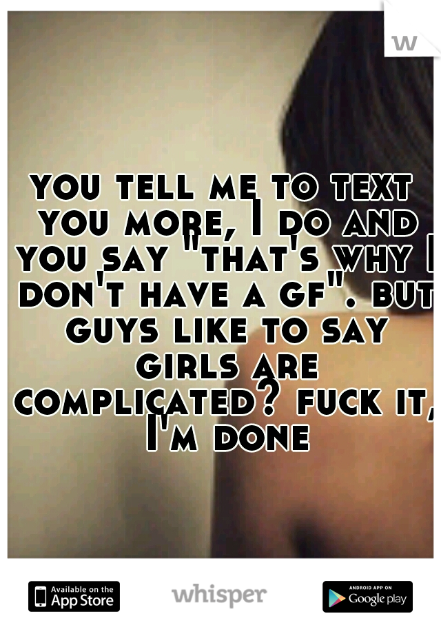you tell me to text you more, I do and you say "that's why I don't have a gf". but guys like to say girls are complicated? fuck it, I'm done