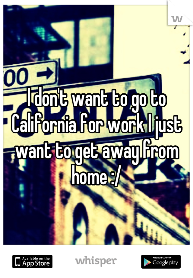 I don't want to go to California for work I just want to get away from home :/