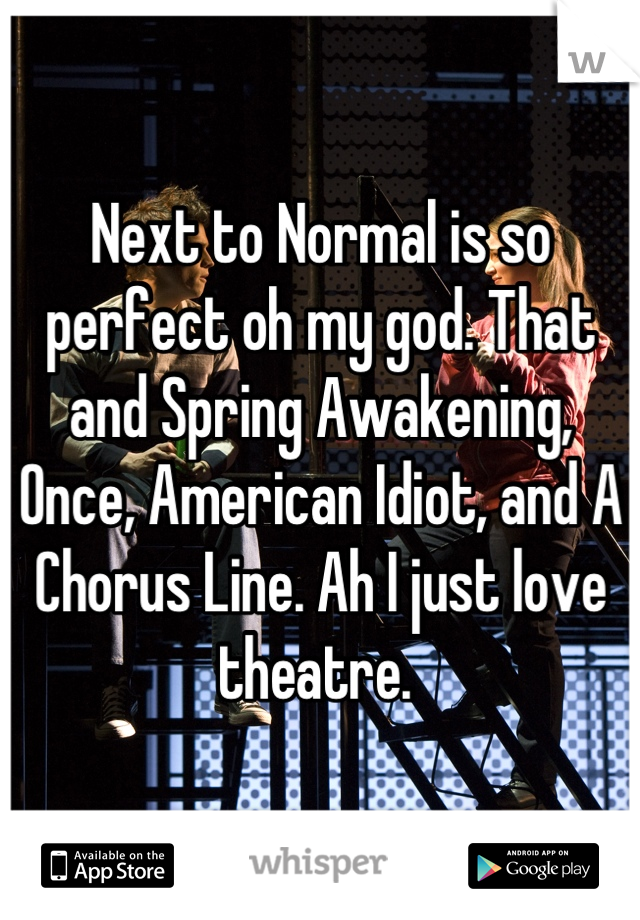 Next to Normal is so perfect oh my god. That and Spring Awakening, Once, American Idiot, and A Chorus Line. Ah I just love theatre. 