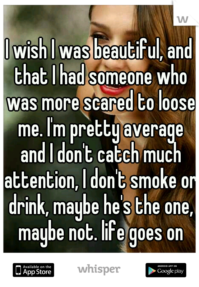 I wish I was beautiful, and that I had someone who was more scared to loose me. I'm pretty average and I don't catch much attention, I don't smoke or drink, maybe he's the one, maybe not. life goes on