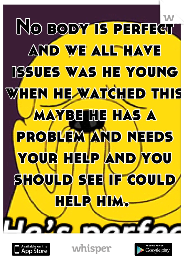 No body is perfect and we all have issues was he young when he watched this maybe he has a problem and needs your help and you should see if could help him. 
