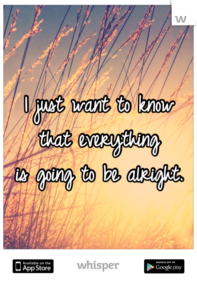 I just want to know
that everything
is going to be alright.