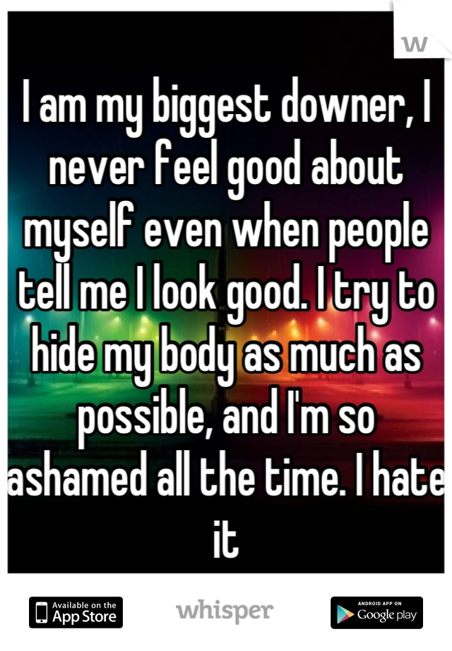 I am my biggest downer, I never feel good about myself even when people tell me I look good. I try to hide my body as much as possible, and I'm so ashamed all the time. I hate it