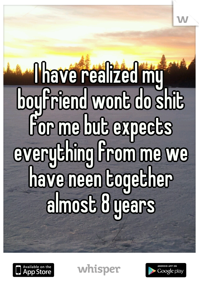 I have realized my boyfriend wont do shit for me but expects everything from me we have neen together almost 8 years