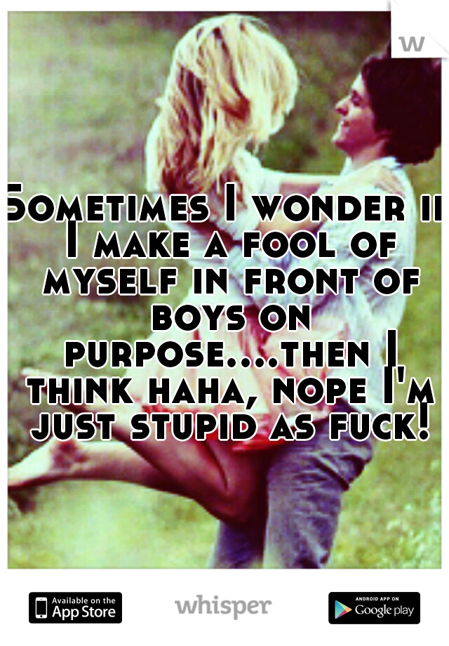 Sometimes I wonder if I make a fool of myself in front of boys on purpose....then I think haha, nope I'm just stupid as fuck!