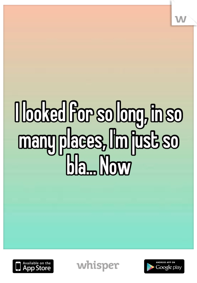 I looked for so long, in so many places, I'm just so bla... Now