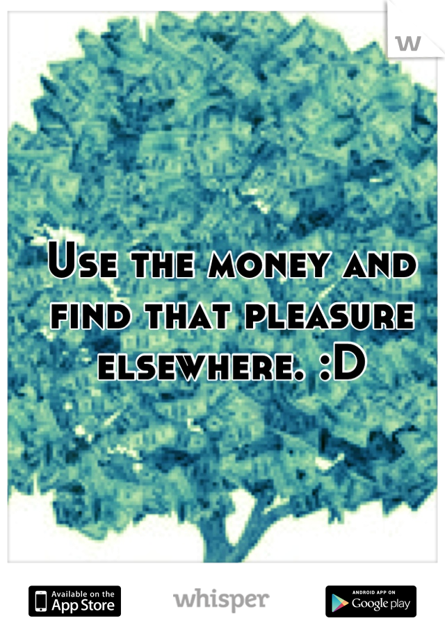 Use the money and find that pleasure elsewhere. :D