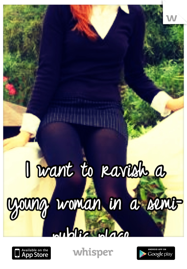 I want to ravish a young woman in a semi-public place..